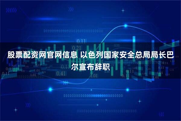 股票配资网官网信息 以色列国家安全总局局长巴尔宣布辞职