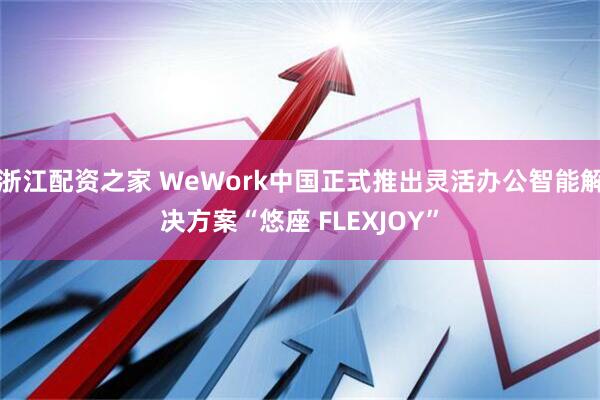 浙江配资之家 WeWork中国正式推出灵活办公智能解决方案“悠座 FLEXJOY”