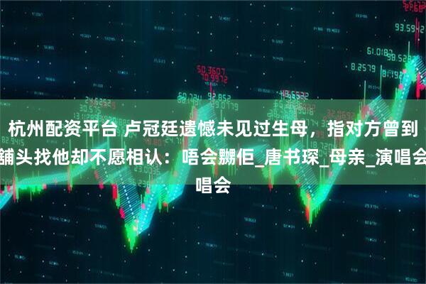 杭州配资平台 卢冠廷遗憾未见过生母，指对方曾到舖头找他却不愿相认：唔会嬲佢_唐书琛_母亲_演唱会