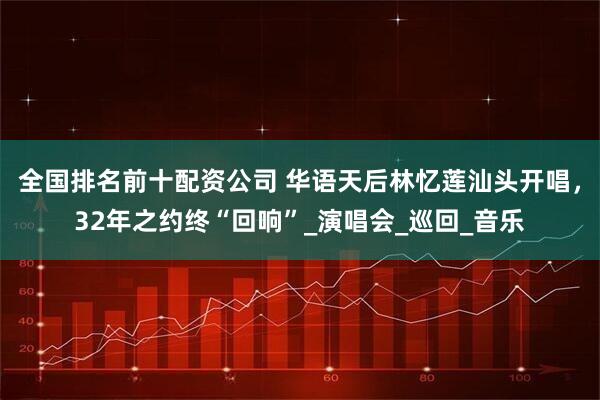 全国排名前十配资公司 华语天后林忆莲汕头开唱，32年之约终“回响”_演唱会_巡回_音乐
