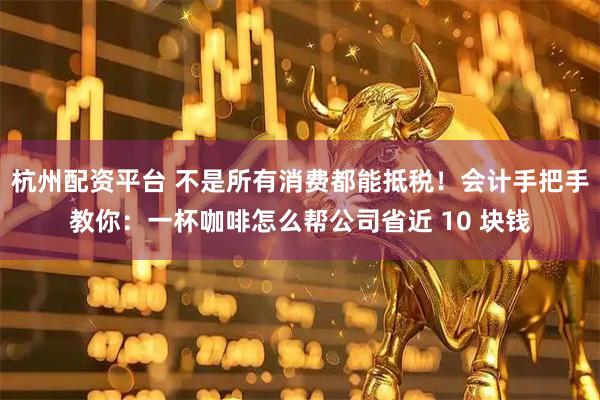杭州配资平台 不是所有消费都能抵税！会计手把手教你：一杯咖啡怎么帮公司省近 10 块钱