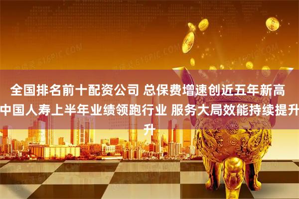 全国排名前十配资公司 总保费增速创近五年新高 中国人寿上半年业绩领跑行业 服务大局效能持续提升