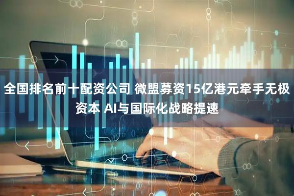 全国排名前十配资公司 微盟募资15亿港元牵手无极资本 AI与国际化战略提速
