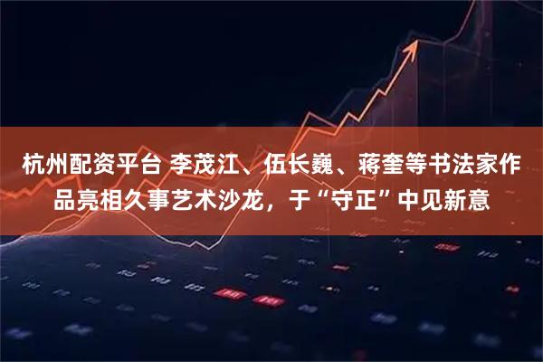 杭州配资平台 李茂江、伍长巍、蒋奎等书法家作品亮相久事艺术沙龙，于“守正”中见新意