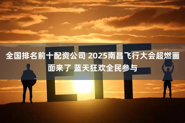 全国排名前十配资公司 2025南昌飞行大会超燃画面来了 蓝天狂欢全民参与