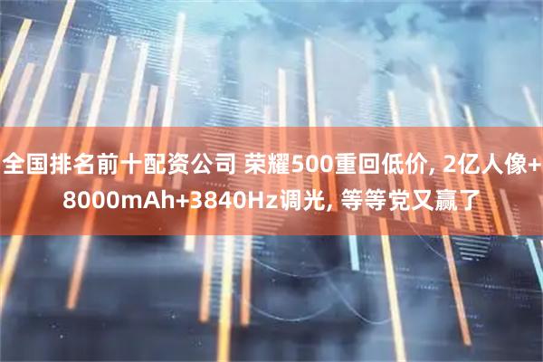 全国排名前十配资公司 荣耀500重回低价, 2亿人像+8000mAh+3840Hz调光, 等等党又赢了