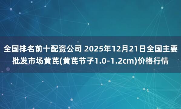全国排名前十配资公司 2025年12月21日全国主要批发市场黄芪(黄芪节子1.0-1.2cm)价格行情