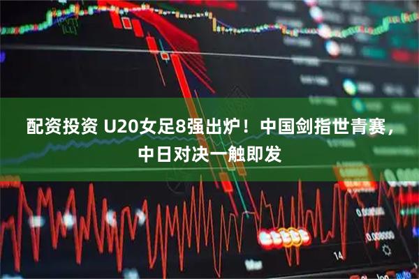 配资投资 U20女足8强出炉！中国剑指世青赛，中日对决一触即发