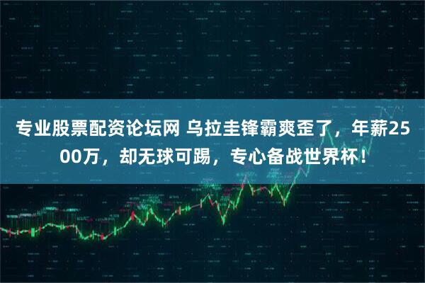 专业股票配资论坛网 乌拉圭锋霸爽歪了，年薪2500万，却无球可踢，专心备战世界杯！