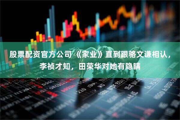 股票配资官方公司 《家业》直到跟骆文谦相认，李祯才知，田荣华对她有隐瞒