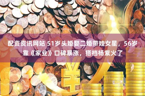 配资资讯网站 51岁头婚娶二婚带娃女星，56岁靠《家业》口碑暴涨，搭档杨紫火了